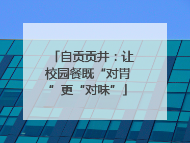 自贡贡井：让校园餐既“对胃”更“对味”