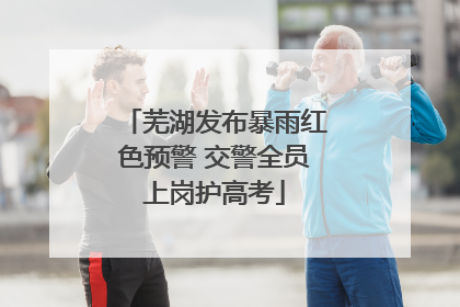 芜湖发布暴雨红色预警 交警全员上岗护高考