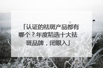 认证的祛斑产品都有哪个？年度精选十大祛斑品牌，闭眼入