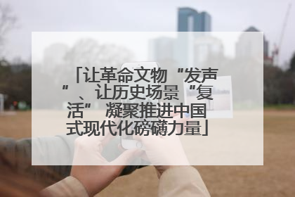 让革命文物“发声”、让历史场景“复活” 凝聚推进中国式现代化磅礴力量