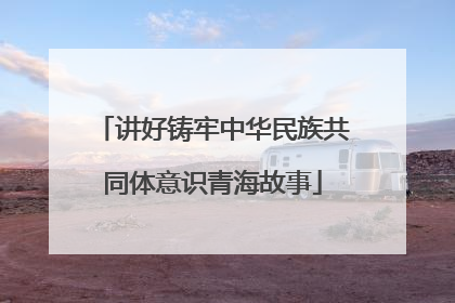 讲好铸牢中华民族共同体意识青海故事
