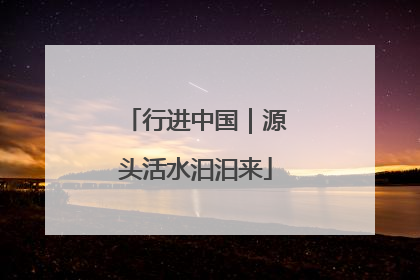 行进中国｜源头活水汩汩来