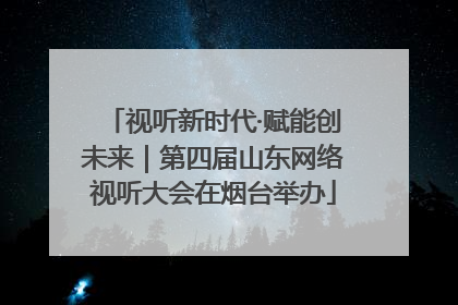 视听新时代·赋能创未来｜第四届山东网络视听大会在烟台举办