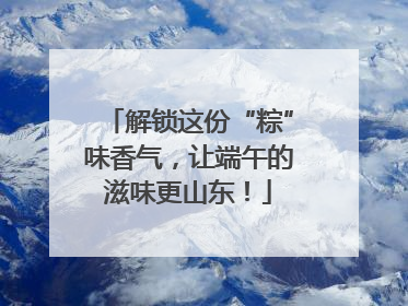 解锁这份“粽”味香气，让端午的滋味更山东！