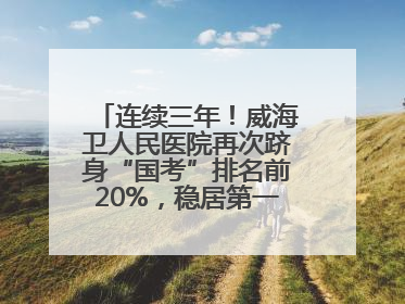 连续三年！威海卫人民医院再次跻身“国考”排名前20%，稳居第一方阵！