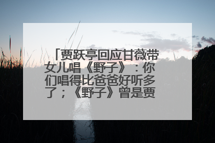 贾跃亭回应甘薇带女儿唱《野子》：你们唱得比爸爸好听多了；《野子》曾是贾跃亭“代表作”