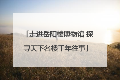 走进岳阳楼博物馆 探寻天下名楼千年往事