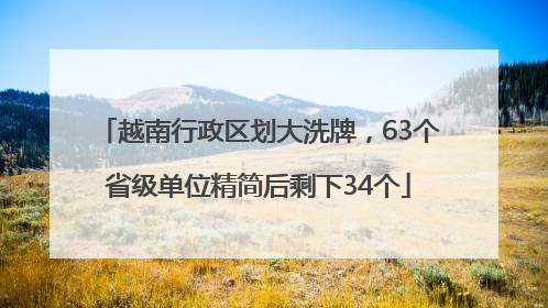 越南行政区划大洗牌，63个省级单位精简后剩下34个