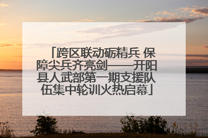 跨区联动砺精兵 保障尖兵齐亮剑——开阳县人武部第一期支援队伍集中轮训火热启幕