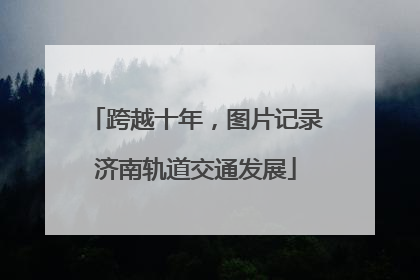 跨越十年，图片记录济南轨道交通发展