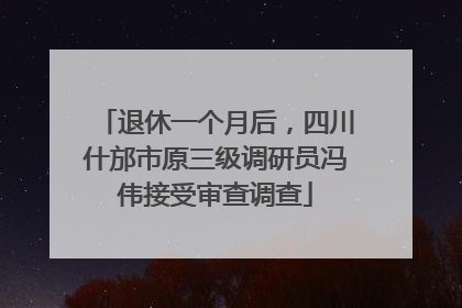 退休一个月后，四川什邡市原三级调研员冯伟接受审查调查