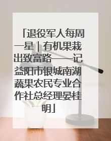 退役军人每周一星｜有机果栽出致富路——记益阳市银城南湖蔬果农民专业合作社总经理晏桂明