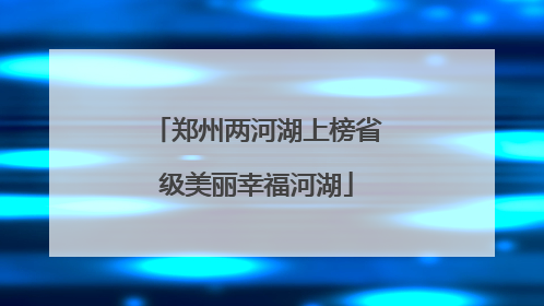 郑州两河湖上榜省级美丽幸福河湖
