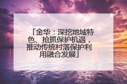 金华：深挖地域特色、抢抓保护机遇，推动传统村落保护利用融合发展