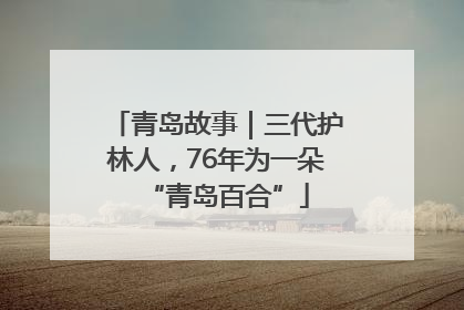 青岛故事｜三代护林人，76年为一朵“青岛百合”