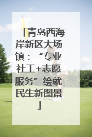 青岛西海岸新区大场镇：“专业社工+志愿服务”绘就民生新图景