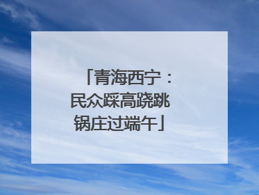 青海西宁：民众踩高跷跳锅庄过端午