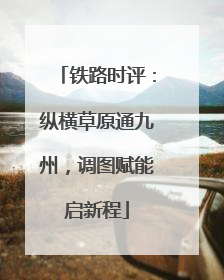 铁路时评：纵横草原通九州，调图赋能启新程