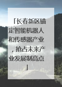 长春新区锚定智能机器人和传感器产业,抢占未来产业发展制高点