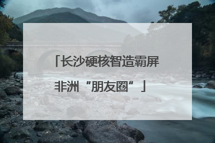 长沙硬核智造霸屏非洲“朋友圈”