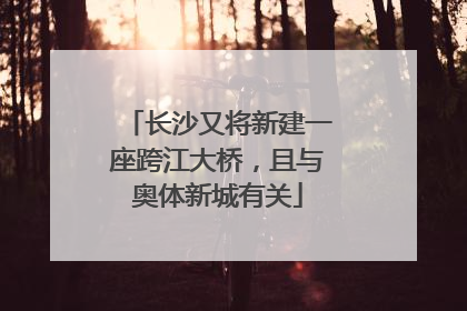 长沙又将新建一座跨江大桥，且与奥体新城有关