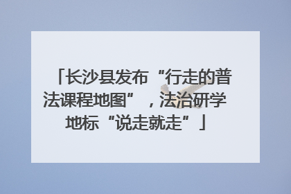 长沙县发布“行走的普法课程地图”，法治研学地标“说走就走”