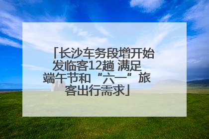 长沙车务段增开始发临客12趟 满足端午节和“六一”旅客出行需求