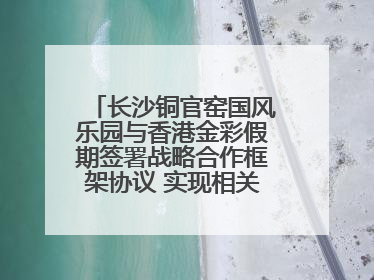 长沙铜官窑国风乐园与香港金彩假期签署战略合作框架协议 实现相关入境游业务增收超亿元