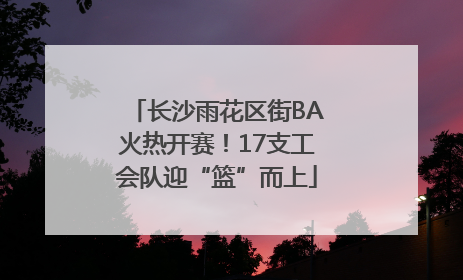 长沙雨花区街BA火热开赛！17支工会队迎“篮”而上