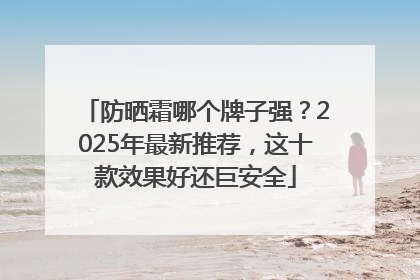 防晒霜哪个牌子强？2025年最新推荐，这十款效果好还巨安全