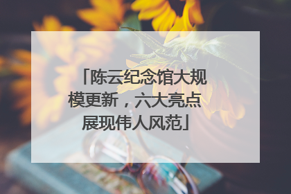 陈云纪念馆大规模更新，六大亮点展现伟人风范