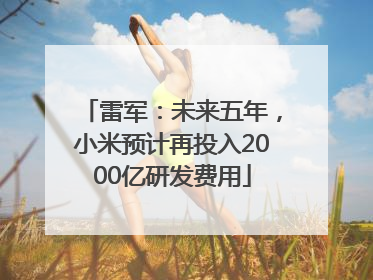 雷军：未来五年，小米预计再投入2000亿研发费用