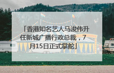 香港知名艺人马浚伟升任新城广播行政总裁，7月15日正式掌舵