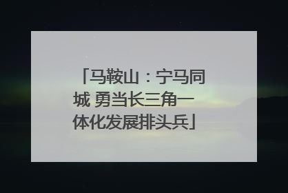 马鞍山：宁马同城 勇当长三角一体化发展排头兵