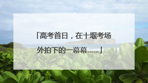 高考首日，在十堰考场外拍下的一幕幕……