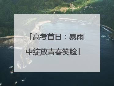 高考首日：暴雨中绽放青春笑脸