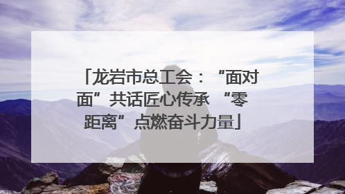 龙岩市总工会：“面对面”共话匠心传承 “零距离”点燃奋斗力量