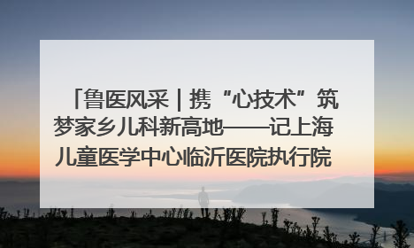 鲁医风采｜携“心技术”筑梦家乡儿科新高地——记上海儿童医学中心临沂医院执行院长、副主任医师孙琦