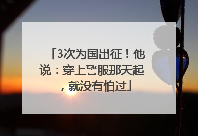 3次为国出征！他说：穿上警服那天起，就没有怕过