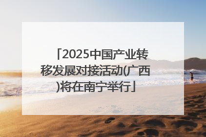 2025中国产业转移发展对接活动(广西)将在南宁举行