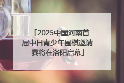 2025中国河南首届中日青少年围棋邀请赛将在洛阳启幕