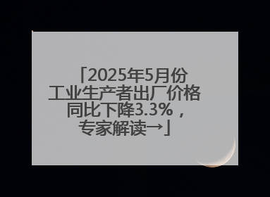 2025年5月份工业生产者出厂价格同比下降3.3%，专家解读→