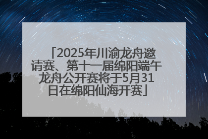 2025年川渝龙舟邀请赛、第十一届绵阳端午龙舟公开赛将于5月31日在绵阳仙海开赛