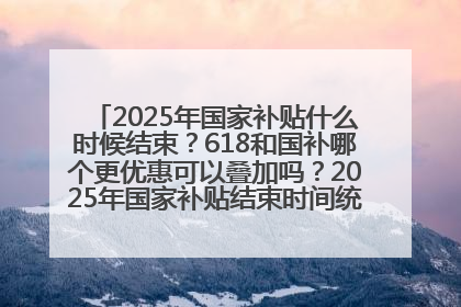 2025年国家补贴什么时候结束？618和国补哪个更优惠可以叠加吗？2025年国家补贴结束时间统一为12月31日