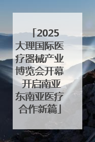 2025大理国际医疗器械产业博览会开幕 开启南亚东南亚医疗合作新篇