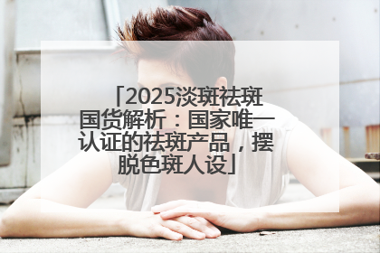 2025淡斑祛斑国货解析：国家唯一认证的祛斑产品，摆脱色斑人设