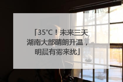 35℃！未来三天湖南大部晴朗升温，明晨有雾来扰