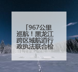 967公里巡航！黑龙江跨区域航道行政执法联合检查