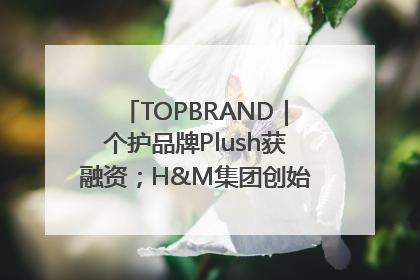 TOPBRAND｜个护品牌Plush获融资；H&M集团创始家族收购股权；滴滴重返巴西外卖市场；香奈儿推出循环材料中心